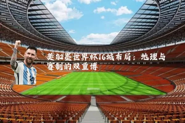美加墨世界杯16城布局:地理与赛制的双重博弈