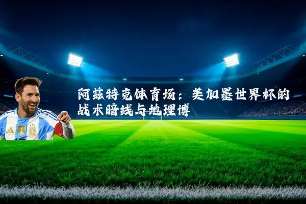阿兹特克体育场：美加墨世界杯的战术暗线与地理博弈