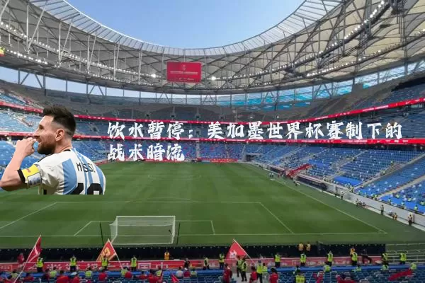 饮水暂停：美加墨世界杯赛制下的战术暗流